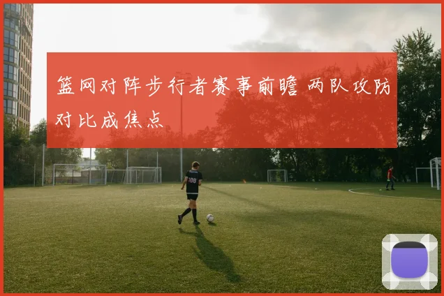 篮网对阵步行者赛事前瞻 两队攻防对比成焦点