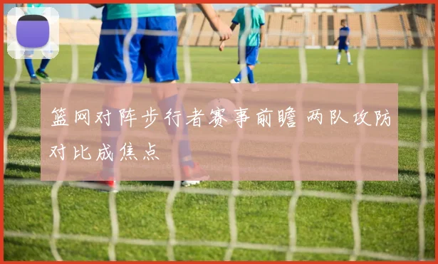 篮网对阵步行者赛事前瞻 两队攻防对比成焦点