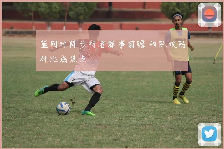 篮网对阵步行者赛事前瞻 两队攻防对比成焦点