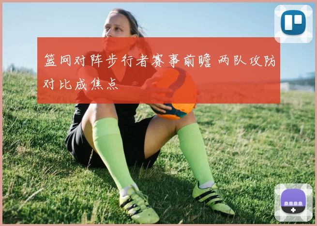 篮网对阵步行者赛事前瞻 两队攻防对比成焦点