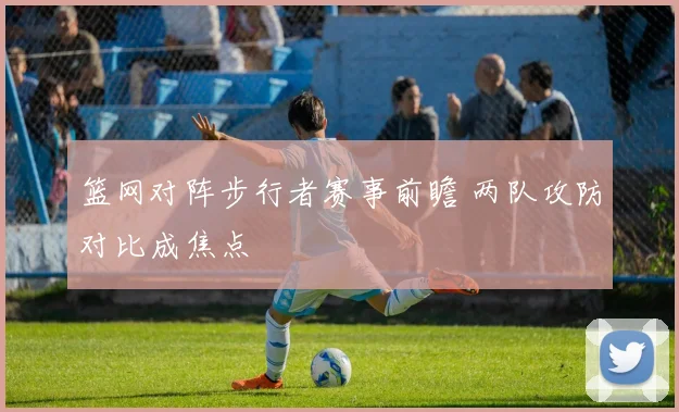 篮网对阵步行者赛事前瞻 两队攻防对比成焦点