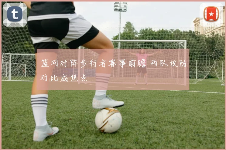 篮网对阵步行者赛事前瞻 两队攻防对比成焦点