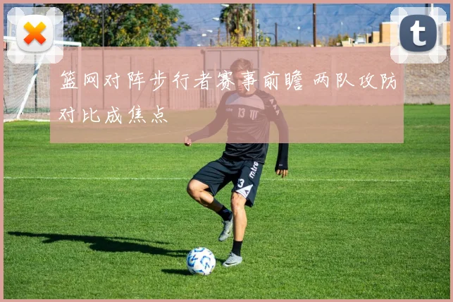 篮网对阵步行者赛事前瞻 两队攻防对比成焦点
