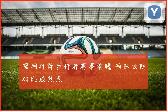 篮网对阵步行者赛事前瞻 两队攻防对比成焦点