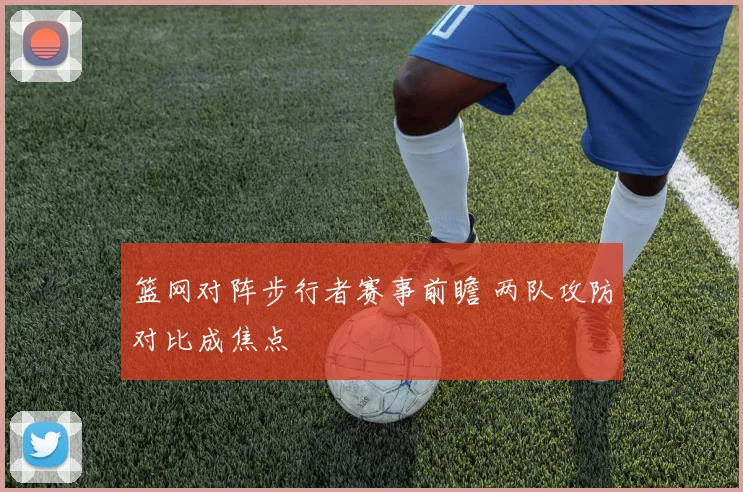篮网对阵步行者赛事前瞻 两队攻防对比成焦点
