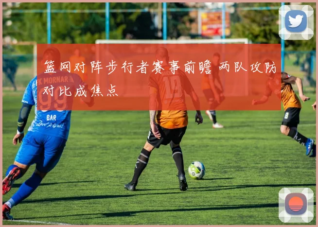 篮网对阵步行者赛事前瞻 两队攻防对比成焦点