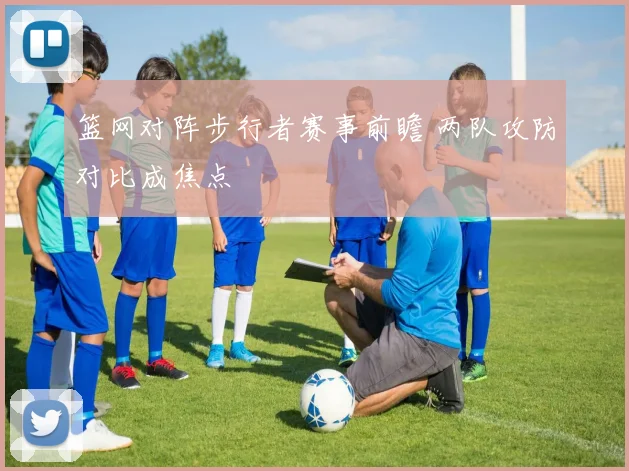 篮网对阵步行者赛事前瞻 两队攻防对比成焦点