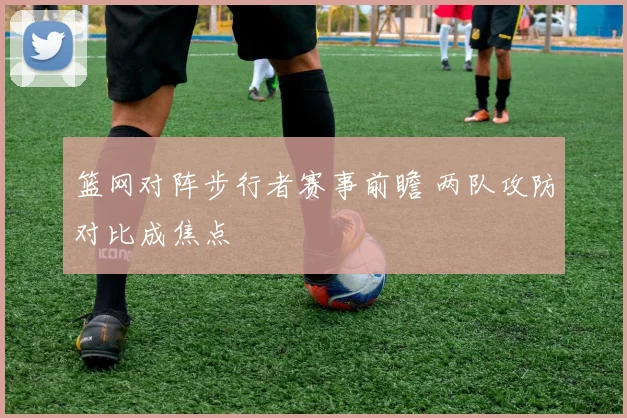 篮网对阵步行者赛事前瞻 两队攻防对比成焦点