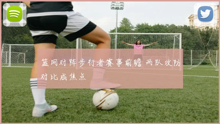 篮网对阵步行者赛事前瞻 两队攻防对比成焦点