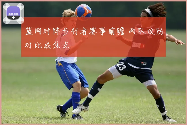 篮网对阵步行者赛事前瞻 两队攻防对比成焦点