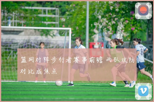 篮网对阵步行者赛事前瞻 两队攻防对比成焦点