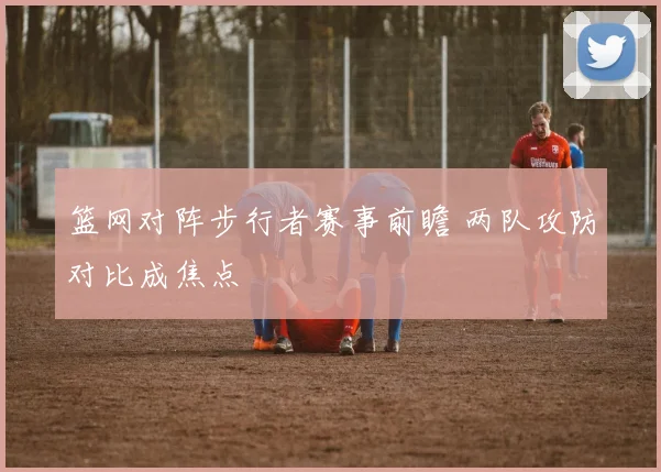 篮网对阵步行者赛事前瞻 两队攻防对比成焦点