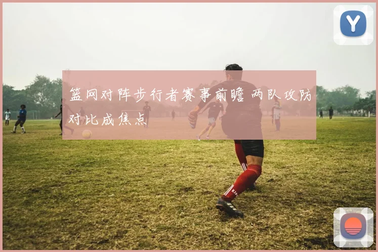 篮网对阵步行者赛事前瞻 两队攻防对比成焦点