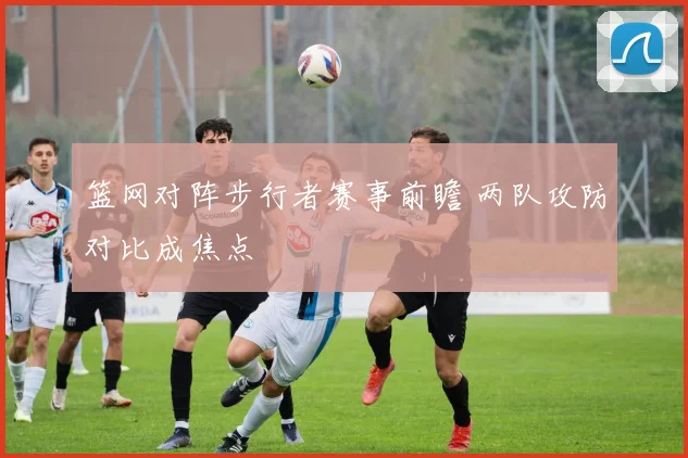 篮网对阵步行者赛事前瞻 两队攻防对比成焦点