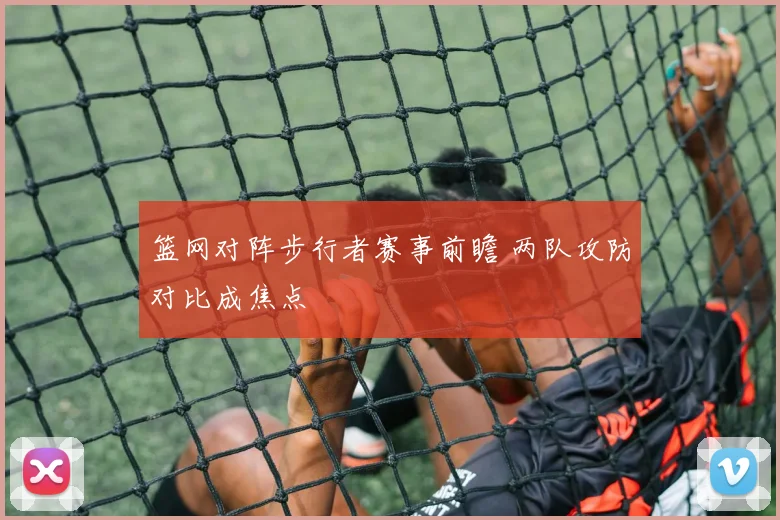 篮网对阵步行者赛事前瞻 两队攻防对比成焦点