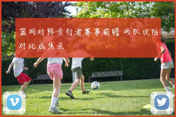 篮网对阵步行者赛事前瞻 两队攻防对比成焦点