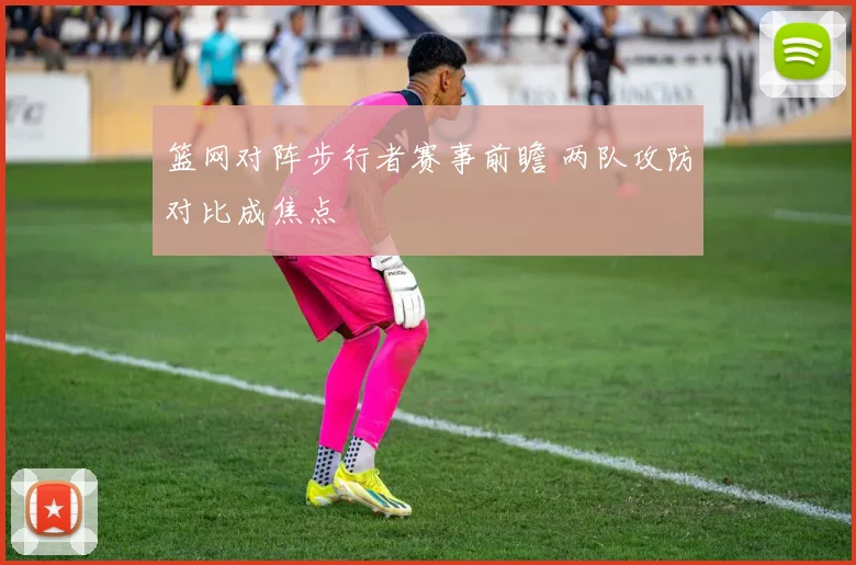 篮网对阵步行者赛事前瞻 两队攻防对比成焦点