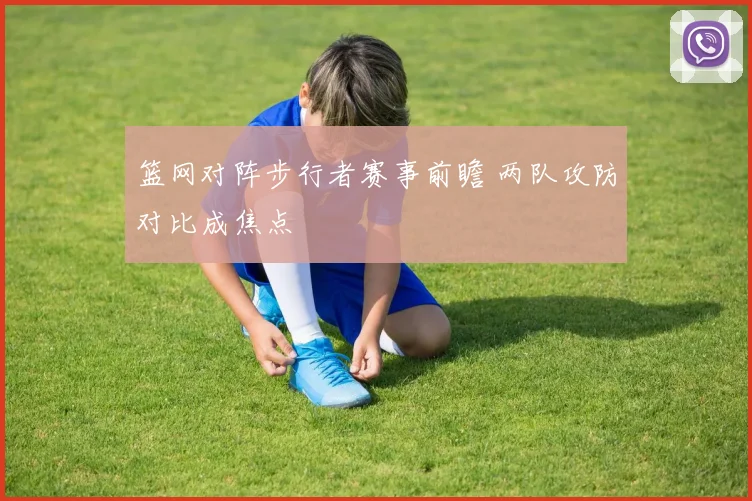 篮网对阵步行者赛事前瞻 两队攻防对比成焦点