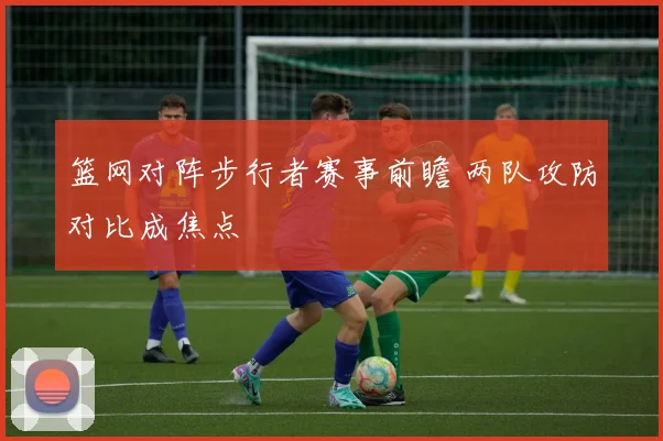 篮网对阵步行者赛事前瞻 两队攻防对比成焦点