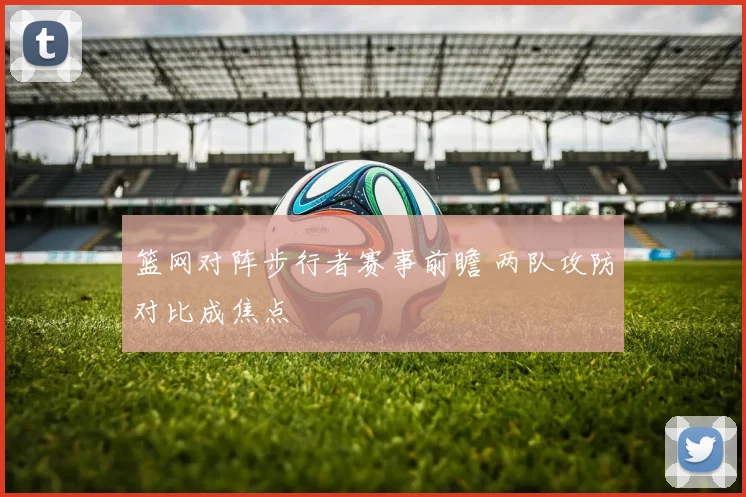 篮网对阵步行者赛事前瞻 两队攻防对比成焦点