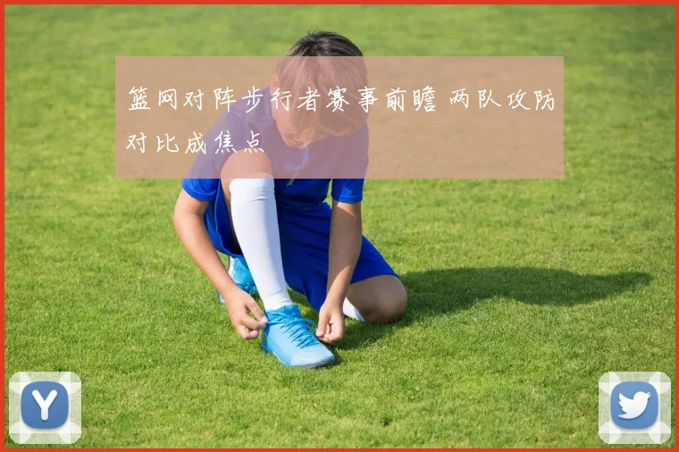 篮网对阵步行者赛事前瞻 两队攻防对比成焦点