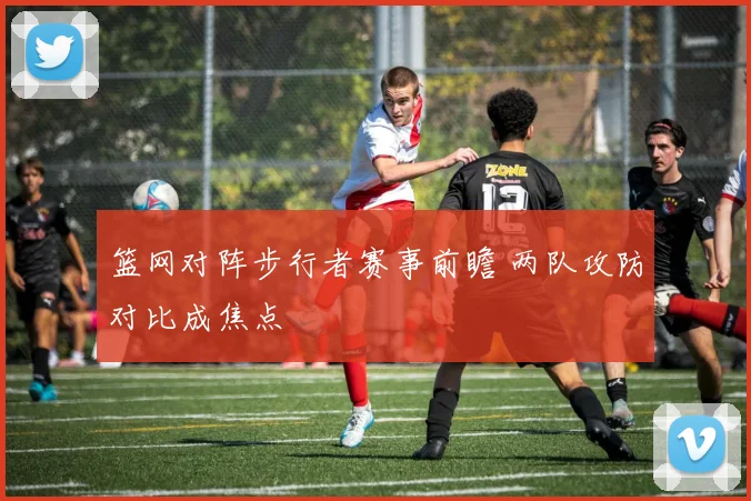 篮网对阵步行者赛事前瞻 两队攻防对比成焦点