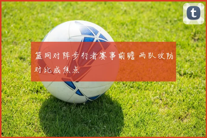 篮网对阵步行者赛事前瞻 两队攻防对比成焦点