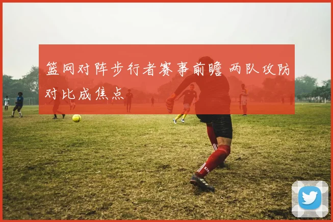 篮网对阵步行者赛事前瞻 两队攻防对比成焦点