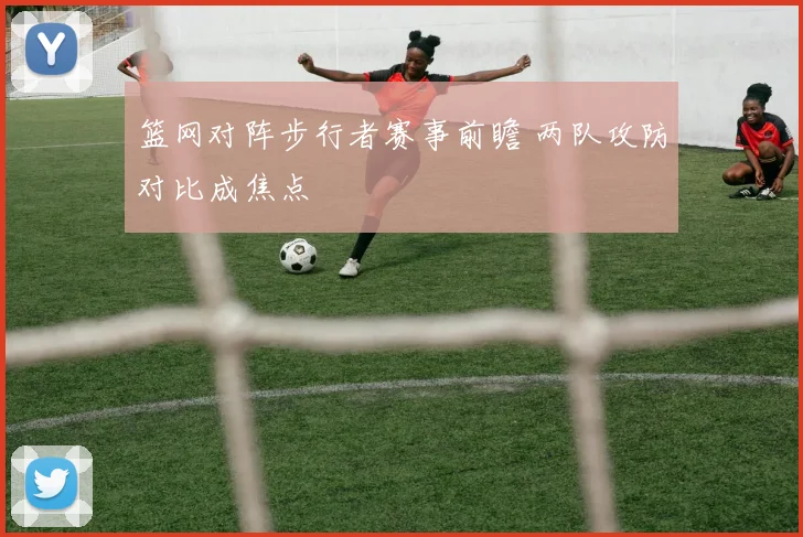 篮网对阵步行者赛事前瞻 两队攻防对比成焦点
