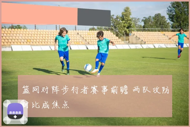 篮网对阵步行者赛事前瞻 两队攻防对比成焦点