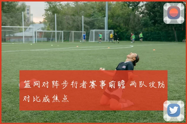 篮网对阵步行者赛事前瞻 两队攻防对比成焦点