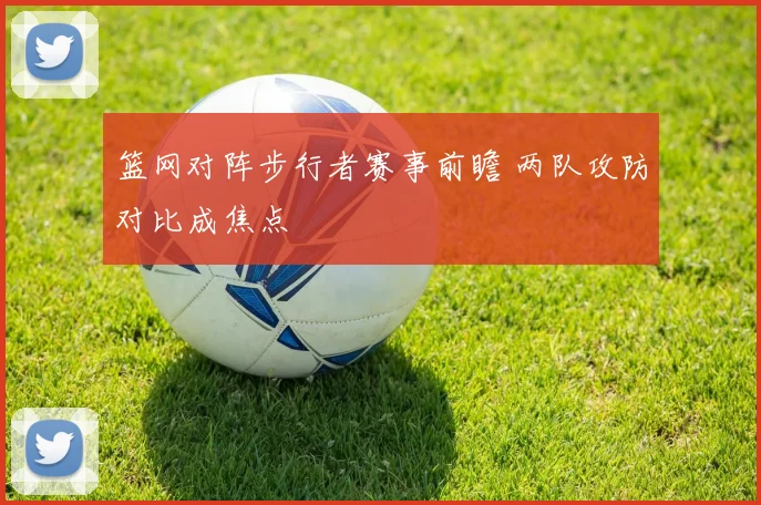 篮网对阵步行者赛事前瞻 两队攻防对比成焦点