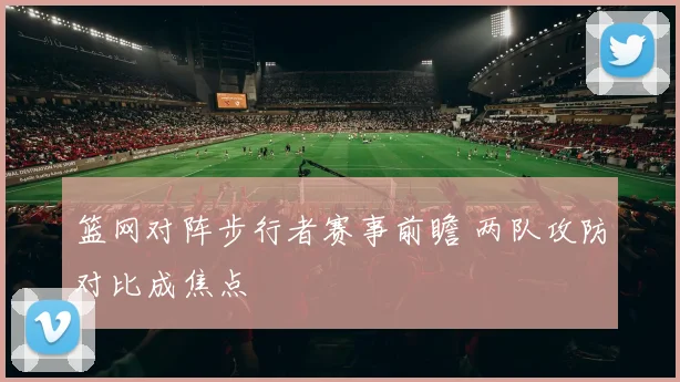 篮网对阵步行者赛事前瞻 两队攻防对比成焦点