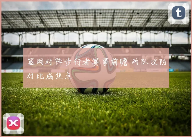篮网对阵步行者赛事前瞻 两队攻防对比成焦点