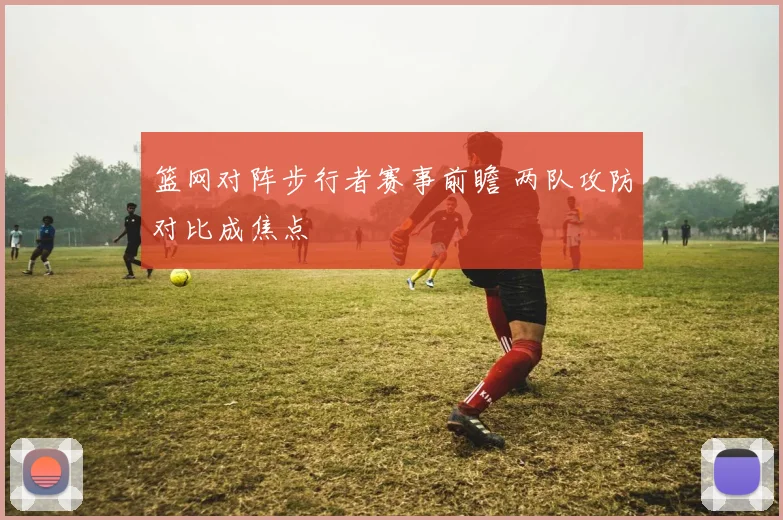 篮网对阵步行者赛事前瞻 两队攻防对比成焦点