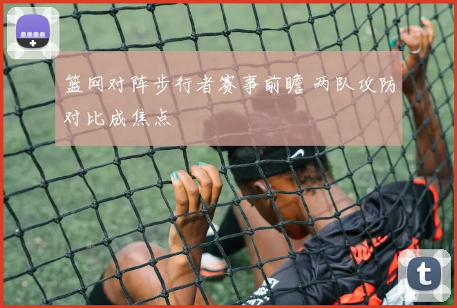 篮网对阵步行者赛事前瞻 两队攻防对比成焦点