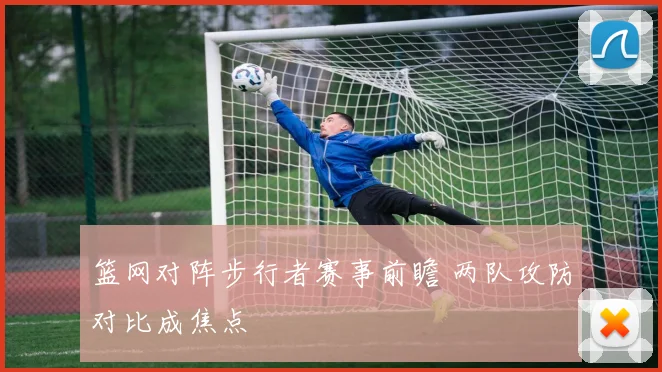篮网对阵步行者赛事前瞻 两队攻防对比成焦点