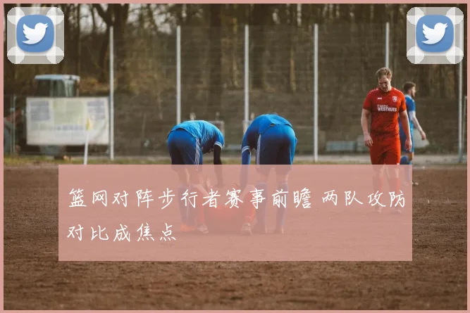 篮网对阵步行者赛事前瞻 两队攻防对比成焦点
