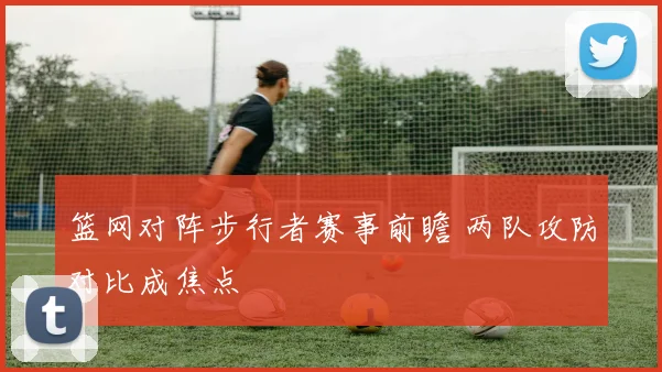 篮网对阵步行者赛事前瞻 两队攻防对比成焦点