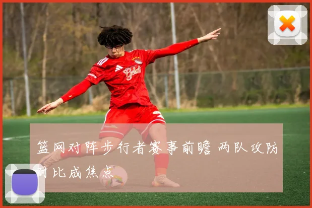 篮网对阵步行者赛事前瞻 两队攻防对比成焦点