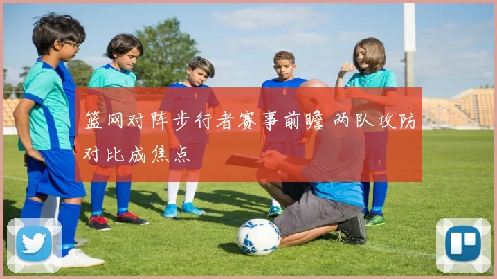 篮网对阵步行者赛事前瞻 两队攻防对比成焦点