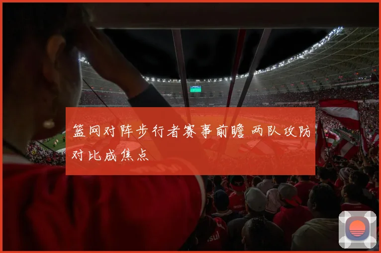 篮网对阵步行者赛事前瞻 两队攻防对比成焦点