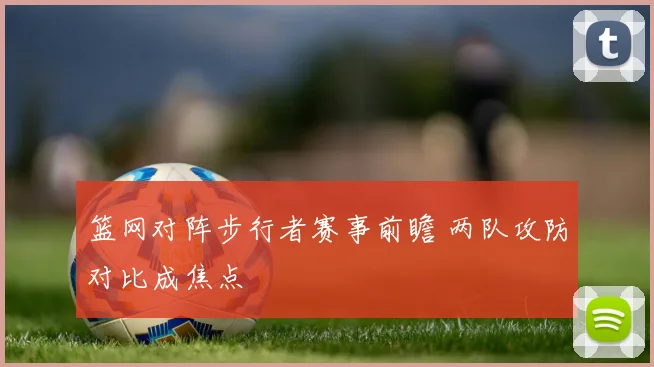 篮网对阵步行者赛事前瞻 两队攻防对比成焦点
