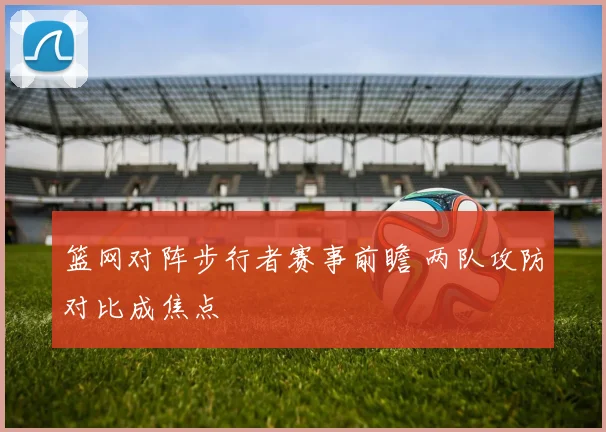 篮网对阵步行者赛事前瞻 两队攻防对比成焦点