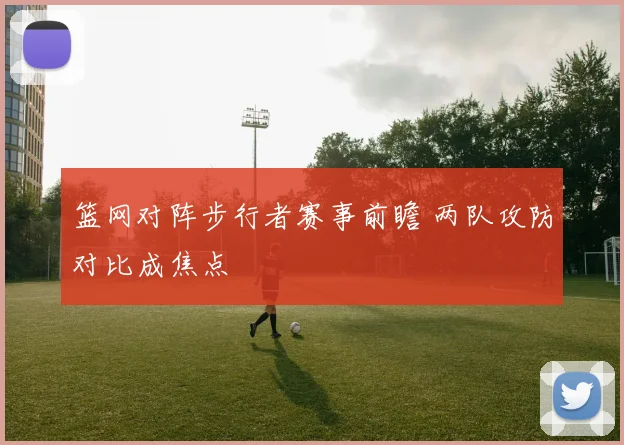 篮网对阵步行者赛事前瞻 两队攻防对比成焦点