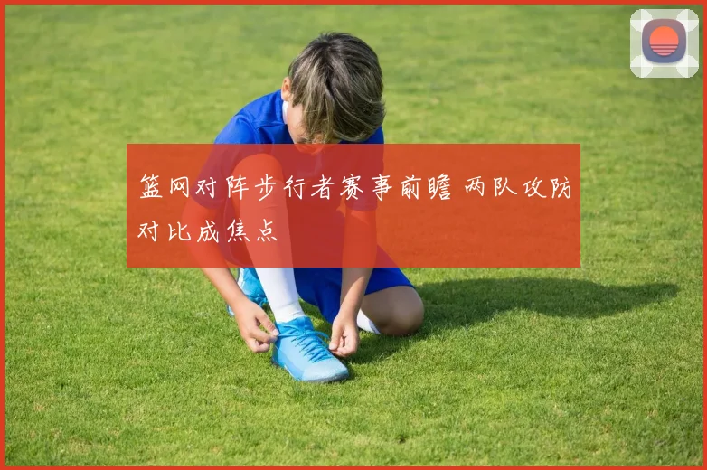 篮网对阵步行者赛事前瞻 两队攻防对比成焦点