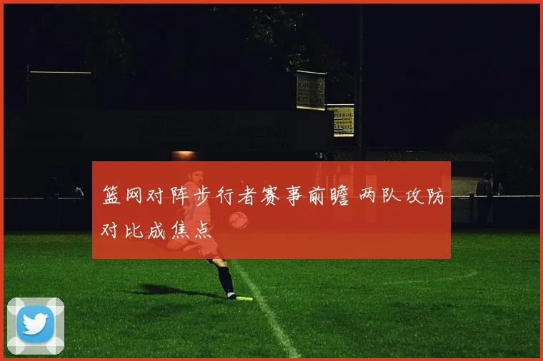篮网对阵步行者赛事前瞻 两队攻防对比成焦点