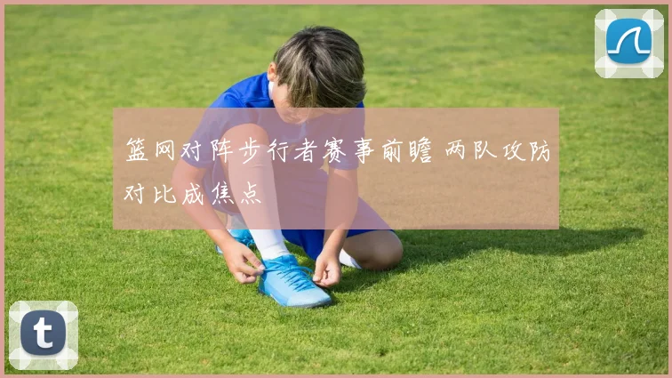 篮网对阵步行者赛事前瞻 两队攻防对比成焦点