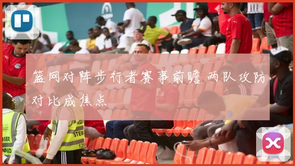 篮网对阵步行者赛事前瞻 两队攻防对比成焦点