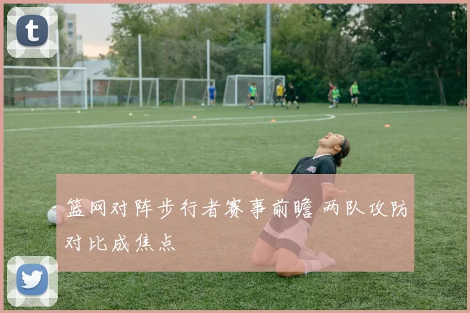 篮网对阵步行者赛事前瞻 两队攻防对比成焦点